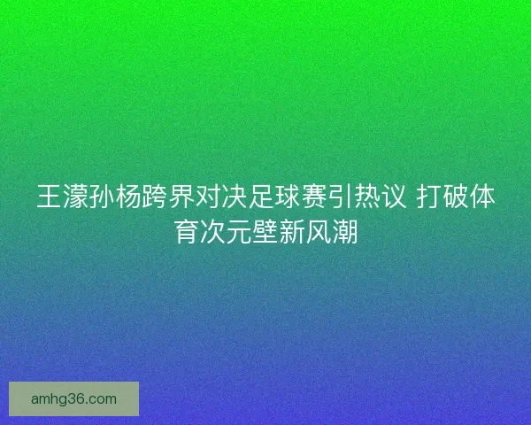 王濛孙杨跨界对决足球赛引热议 打破体育次元壁新风潮
