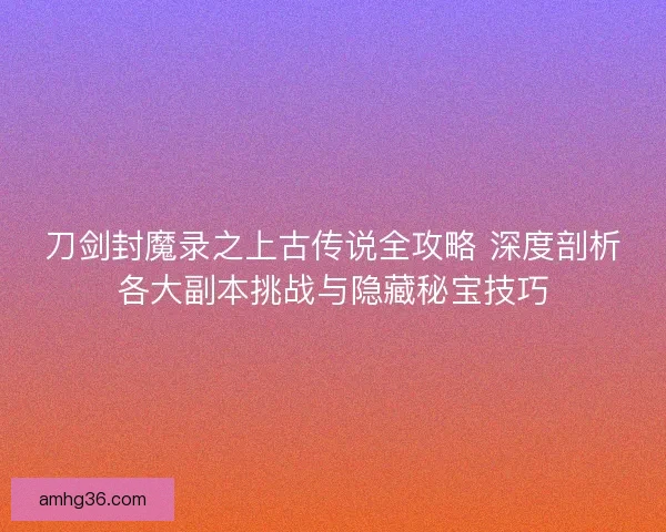 刀剑封魔录之上古传说全攻略 深度剖析各大副本挑战与隐藏秘宝技巧