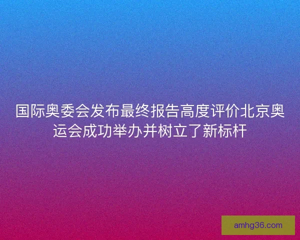 国际奥委会发布最终报告高度评价北京奥运会成功举办并树立了新标杆