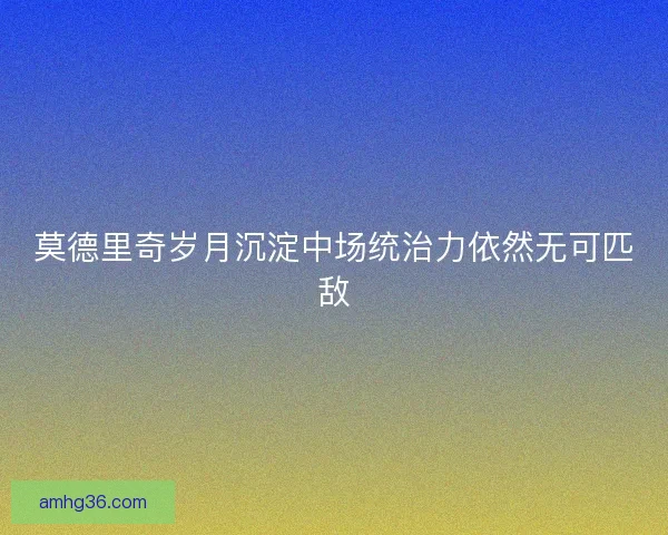 莫德里奇岁月沉淀中场统治力依然无可匹敌