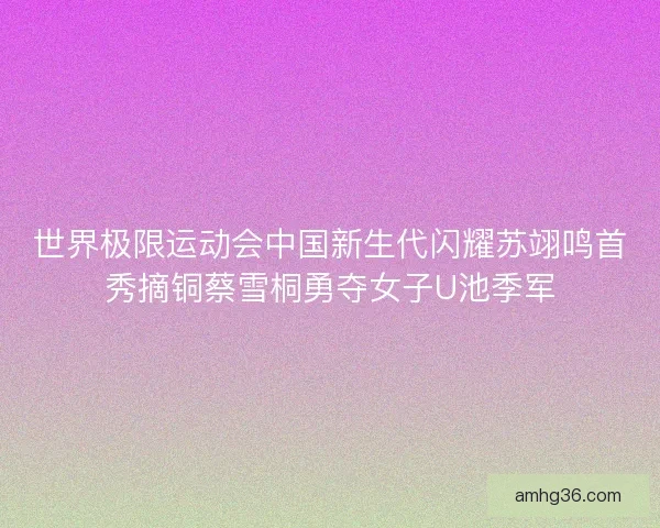 世界极限运动会中国新生代闪耀苏翊鸣首秀摘铜蔡雪桐勇夺女子U池季军