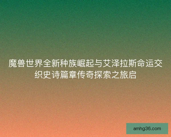 魔兽世界全新种族崛起与艾泽拉斯命运交织史诗篇章传奇探索之旅启