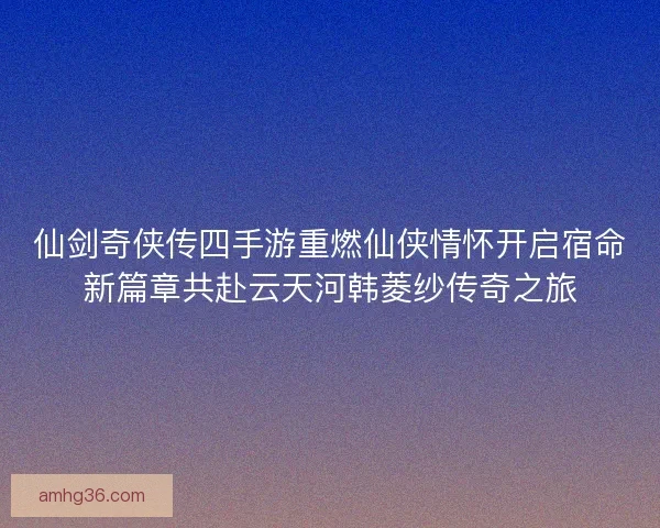 仙剑奇侠传四手游重燃仙侠情怀开启宿命新篇章共赴云天河韩菱纱传奇之旅