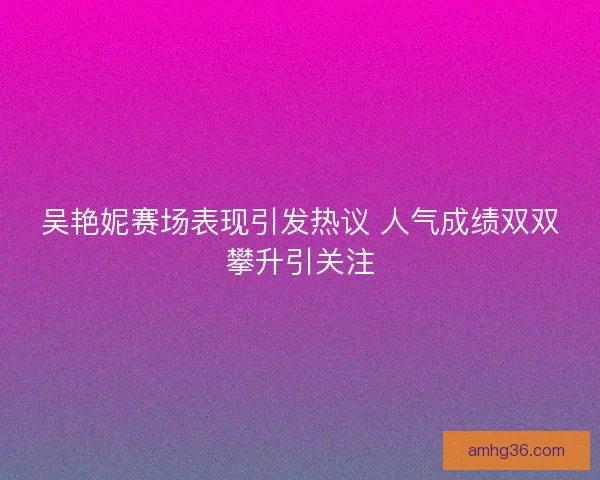 吴艳妮赛场表现引发热议 人气成绩双双攀升引关注