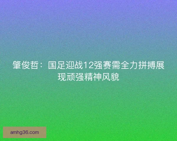 肇俊哲：国足迎战12强赛需全力拼搏展现顽强精神风貌