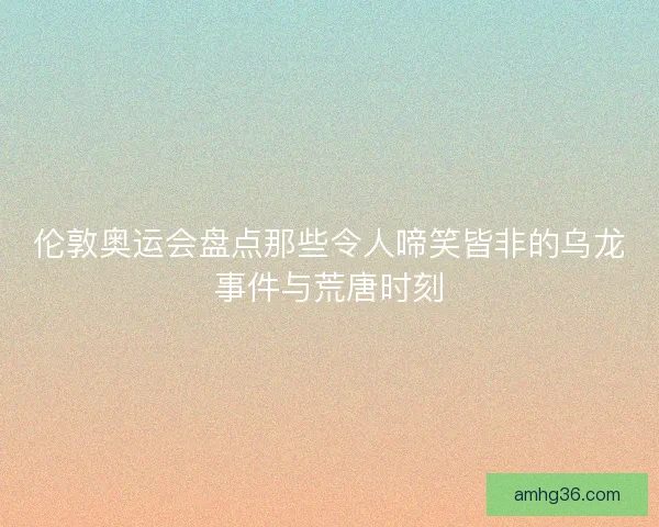 伦敦奥运会盘点那些令人啼笑皆非的乌龙事件与荒唐时刻