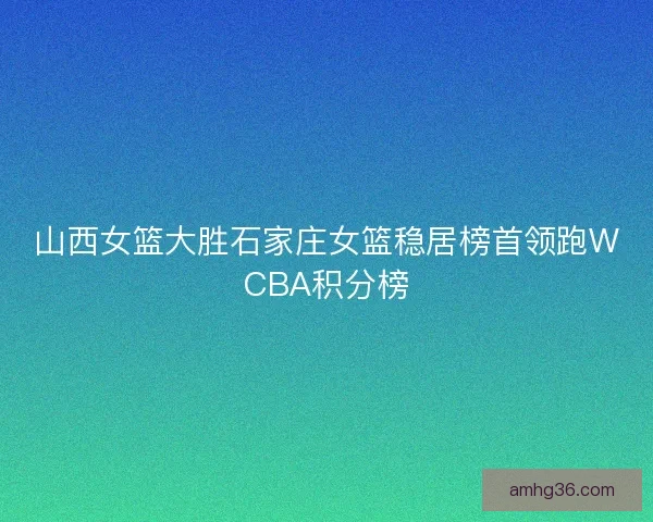山西女篮大胜石家庄女篮稳居榜首领跑WCBA积分榜